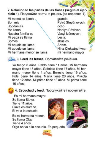 3 7
2 . R elacionad las p artes de las f rases ( segú n el ej er-
cicio 1 ) . Поєднайте частини речень (за вправою 1).
Mi mamá se llama grande.
Son mis Petró Stepánovych.
Bogdán es ocho.
Me llamo Nadiya Pávlivna.
Nuestra familia es Vasyl Ivánovych.
Mi papá se llama Lesia.
Somos abuelos.
Mi abuela se llama Artem.
Mi abuelo se llama Nina Oleksándrivna.
Mi hermana menor se llama mi hermano mayor
3 . Leed las f rases. Прочитайте речення.
Yo tengo 8 años. Pablo tiene 11 años. Mi hermano
mayor tiene 15 años. Gabriela tiene 17 años. Mi her-
mano menor tiene 4 años. Ernesto tiene 19 años.
Fidel tiene 14 años. María tiene 20 años. Mykola
tiene 12 años. Mi primo tiene 13 años. Mi prima tiene
16 años.
4 . E scuch ad y leed. Прослухайте і прочитайте.
Es mi hermano mayor.
Se llama Slava.
Tiene 11 años.
Slava es alumno.
El va a la escuela.
Es mi hermana menor.
Se llama Olga.
Tiene 4 años.
Olga no va a la escuela. Es pequeña.
3 . Leed las f rases.
 