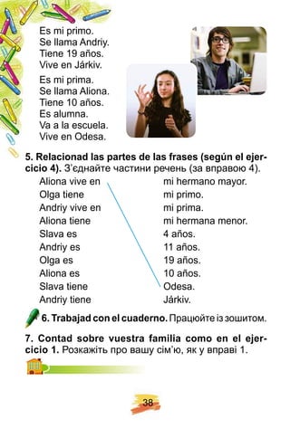 3 8
Es mi primo.
Se llama Andriy.
Tiene 19 años.
Vive en Járkiv.
Es mi prima.
Se llama Aliona.
Tiene 10 años.
Es alumna.
Va a la escuela.
Vive en Odesa.
5 . R elacionad las p artes de las f rases ( segú n el ej er-
cicio 4 ) . З’єднайте частини речень (за вправою 4).
Aliona vive en mi hermano mayor.
Olga tiene mi primo.
Andriy vive en mi prima.
Aliona tiene mi hermana menor.
Slava es 4 años.
Andriy es 11 años.
Olga es 19 años.
Aliona es 10 años.
Slava tiene Odesa.
Andriy tiene Járkiv.
6 . Trabaj ad con el cuaderno. Працюйте із зошитом.
7 . Contad sobre vuestra f amilia como en el ej er-
cicio 1 . Розкажіть про вашу сім’ю, як у вправі 1.
 