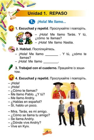 4
U nidad 1 . R E PASO
1. ¡ H ola! Me llamo. . .
1 . E scuch ad y rep etid. Прослухайте і повторіть.
– ¡Hola! Me llamo Tarás. Y tú,
¿cómo te llamas?
– ¡Hola! Me llamo Nastia.
2 . H ablad. Поспілкуйтесь.
– ¡Hola! Me llamo _______ . Y tú, ¿cómo te
llamas?
– ¡Hola! Me llamo ________.
3 . Trabaj ad con el cuaderno. Працюйте із зоши-
том.
4 . E scuch ad y rep etid. Прослухайте і повторіть.
– ¡Hola!
– ¡Hola!
– ¿Cómo te llamas?
– Me llamo Pablo. ¿Y tú?
– Me llamo Andriy.
– ¿Hablas en español?
– Sí, hablo un poco.
– Mira, Tarás, es mi amigo.
– ¿Cómo se llama tu amigo?
– Se llama Andriy.
– ¿Dónde vive Andriy?
– Vive en Kyiv.
 