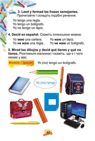 4 0
3 . Leed y f ormad las f rases semej antes.
Прочитайте і складіть подібні речення.
Yo tengo una regla.
Yo tengo un bolígrafo.
Yo no tengo un lápiz.
4 . Decid en esp añ ol. Скажіть іспанською мовою.
Yo ма una cartera. Yo ма un lápiz.
Yo не ма una regla. Yo не ма un bolígrafo.
5 . Mirad los dibuj os y decid q ué tienes y q ué no
tienes. Розгляньте малюнки і скажіть, що є і чого
немає у вас.
Modelo: / Зразок: Yo (no) tengo un bolígrafo.
Yo (no) tengo
 