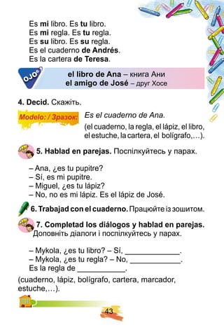 4 3
Es mi libro. Es tu libro.
Es mi regla. Es tu regla.
Es su libro. Es su regla.
Es el cuaderno de Andrés.
Es la cartera de Teresa.
el libro de Ana – книга Ани– книга Ани
el amigo de José – друг Хосе– друг ХосеOJO
4 . Decid. Скажіть.
Modelo: / Зразок: Es el cuaderno de Ana.
(el cuaderno, la regla, el lápiz, el libro,
elestuche,lacartera,el bolígrafo,…).
5 . H ablad en p arej as. Поспілкуйтесь у парах.
– Ana, ¿es tu pupitre?
– Sí, es mi pupitre.
– Miguel, ¿es tu lápiz?
– No, no es mi lápiz. Es el lápiz de José.
6 . Trabaj ad con el cuaderno. Працюйте із зошитом.
7 . Comp letad los diálogos y h ablad en p arej as.
Доповніть діалоги і поспілкуйтесь у парах.
– Mykola, ¿es tu libro? – Sí, _____________.
– Mykola, ¿es tu regla? – No, ____________.
Es la regla de ___________.
(cuaderno, lápiz, bolígrafo, cartera, marcador,
estuche,…).estuche,…
 