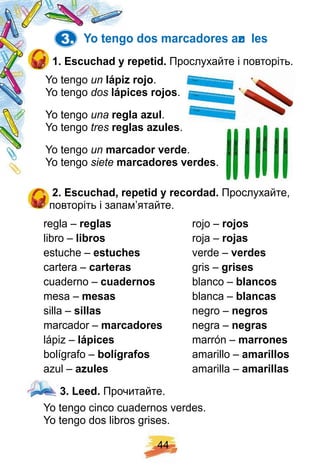 4 4
3. Y o tengo dos marcadores azu les
1 . E scuch ad y rep etid. Прослухайте і повторіть.
Yo tengo un láp iz roj o.
Yo tengo dos láp ices roj os.
Yo tengo una regla az ul.
Yo tengo tres reglas az ules.
Yo tengo un marcador verde.
Yo tengo siete marcadores verdes.
2 . E scuch ad, rep etid y recordad. Прослухайте,
повторіть і запам’ятайте.
regla – reglas rojo – roj os
libro – libros roja – roj as
estuche – estuch es verde – verdes
cartera – carteras gris – grises
cuaderno – cuadernos blanco – blancos
mesa – mesas blanca – blancas
silla – sillas negro – negros
marcador – marcadores negra – negras
lápiz – láp ices marrón – marrones
bolígrafo – bolí graf os amarillo – amarillos
azul – az ules amarilla – amarillas
3 . Leed. Прочитайте.
Yo tengo cinco cuadernos verdes.
Yo tengo dos libros grises.
Прослухайте і повторіть.
 