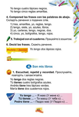4 5
Yo tengo cuatro lápices negros.
Yo tengo cinco reglas amarillas.
4 . Comp oned las f rases con las p alabras de abaj o.
Складіть речення з поданих слів.
1) tres, amarillas, yo, reglas, tengo.
2) tengo, siete, yo, azules, libros.
3) yo, carteras, tengo, negras, dos.
4) cinco, yo, bolígrafos, tengo, rojos.
5 . Trabaj ad con el cuaderno. Працюйте із зошитом.
6 . Decid las f rases. Скажіть речення.
Modelo: / Зразок: Yo tengo dos lápices rojos.
4. Son mis libros
1 . E scuch ad, rep etid y recordad. Прослухайте,
повторіть і запам’ятайте.
Yo tengo dos reglas negras.
Tú tienes cuatro bolígrafos azules.
Andrés tiene tres lápices verdes.
María tiene dos cuadernos rojos.
Y o tengo . . . – Я маю (У мене є) ...
Tú tienes . . . – Ти маєш (У тебе є) ...
Pedro tiene . . . – Педро має (У Педро є) ...Pedro tiene . . .
OJO
 