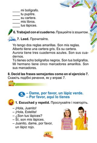 4 7
____ mi bolígrafo.
____ tu pupitre.
____ su cartera.
____ mis libros.
____ tus lápices.
6 . Trabaj ad con el cuaderno. Працюйте із зошитом.
7 . Leed. Прочитайте.
Yo tengo dos reglas amarillas. Son mis reglas.
Alberto tiene una cartera gris. Es su cartera.
Aurora tiene tres cuadernos azules. Son sus cua-
dernos.
Tú tienes ocho bolígrafos negros. Son tus bolígrafos.
Mi hermano tiene cinco marcadores amarillos. Son
sus marcadores.
8 . Decid las f rases semej antes como en el ej ercicio 7 .
Скажіть подібні речення, як у вправі 7.Скажіть подібні речення, як у вправі 7.
5. – Dame, p or f avor, un láp iz verde.
– Por f avor, aq uí lo tienes
1 . E scuch ad y rep etid. Прослухайте і повторіть.
– ¡Hola, Juanito!
– ¡Hola, Estelita!
– ¿Son tus lápices?
– Sí, son mis lápices.
– Juanito, dame, por favor,
un lápiz rojo.
7 . Leed.
 