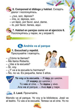 4 9
6 . Comp oned el diálogo y h ablad. Складіть
діалог і поспілкуйтесь.
– ¿tus, son, lápices?
– mis, sí, lápices, son.
– un lápiz, por favor, azul, dame.
– lo, por favor, tienes, aquí.
7 . H ablad en p arej as como en el ej ercicio 6 .
Поспілкуйтесь у парах, як у вправі 6.Поспілкуйтесь у парах, як у вправі 6.
6. Andrés va al p arq ue
1 . E scuch ad y rep etid.
Прослухайте і повторіть.
– ¿Cómo te llamas?
– Me llamo Roberto.
– ¿Vas a la escuela?
– Sí, voy.
– ¿Y va a la escuela tu hermana?
– No, no va. Es pequeña, tiene 3 años.
Y o voy a la escuela. – Я йду до школи.
(Я од у до школи.)
Tú vas al cine. – Ти йде у кіно.
Ana va al parque. – Ана йде у парк.
– No, no va. Es pequeña, tiene 3 años.
Y o voy a la escuela.
OJO
2 . Leed. Прочитайте.
Manolo va al parque. Yo voy a la biblioteca. José va
al teatro. Tú vas a la escuela. Teresa va al cine. Yo no
2 . Leed.
 