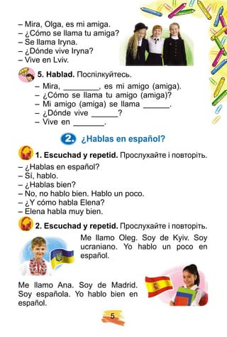 5
– Mira, Olga, es mi amiga.
– ¿Cómo se llama tu amiga?
– Se llama Iryna.
– ¿Dónde vive Iryna?
– Vive en Lviv.
5 . H ablad. Поспілкуйтесь.
– Mira, ________, es mi amigo (amiga).
– ¿Cómo se llama tu amigo (amiga)?
– Mi amigo (amiga) se llama ______.
– ¿Dónde vive ______?
– Vive en _______.
2. ¿ H ablas en esp añ ol?
1 . E scuch ad y rep etid. Прослухайте і повторіть.
– ¿Hablas en español?
– Sí, hablo.
– ¿Hablas bien?
– No, no hablo bien. Hablo un poco.
– ¿Y cómo habla Elena?
– Elena habla muy bien.
2 . E scuch ad y rep etid. Прослухайте і повторіть.
Me llamo Oleg. Soy de Kyiv. Soy
ucraniano. Yo hablo un poco en
español.
Me llamo Ana. Soy de Madrid.
Soy española. Yo hablo bien en
español.
 