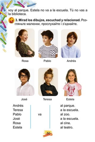 5 0
voy al parque. Estela no va a la escuela. Tú no vas a
la biblioteca.
3 . Mirad los dibuj os, escuch ad y relacionad. Роз-
гляньте малюнки, прослухайте і з’єднайте.
Andrés al parque.
Teresa a la escuela.
Pablo va al zoo.
José a la escuela.
Rosa al cine.
Estela al teatro.
Rosa Pablo Andrés
José Teresa Estela
 