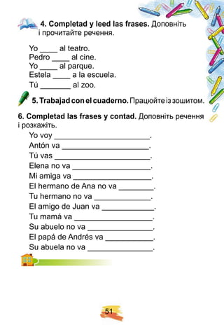 5 1
4 . Comp letad y leed las f rases. Доповніть
і прочитайте речення.
Yo ____ al teatro.
Pedro ____ al cine.
Yo ____ al parque.
Estela ____ a la escuela.
Tú _______ al zoo.
5 . Trabaj adconelcuaderno. Працюйтеіззошитом.
6 . Comp letad las f rases y contad. Доповніть речення
і розкажіть.
Yo voy ______________________.
Antón va ____________________.
Tú vas ______________________.
Elena no va __________________.
Mi amiga va __________________.
El hermano de Ana no va ________.
Tu hermano no va _____________.
El amigo de Juan va ____________.
Tu mamá va __________________.
Su abuelo no va _______________.
El papá de Andrés va ___________.
Su abuela no va _______________.Su abuela no va _______________.
4 . Comp letad y leed las f rases.
 