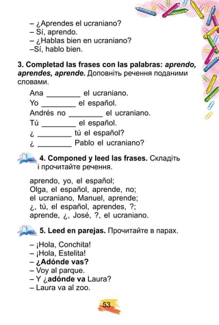 5 3
– ¿Aprendes el ucraniano?
– Sí, aprendo.
– ¿Hablas bien en ucraniano?
–Sí, hablo bien.
3 . Comp letad las f rases con las p alabras: aprendo,
aprendes, aprende. Доповніть речення поданими
словами.
Ana ________ el ucraniano.
Yo ________ el español.
Andrés no ________ el ucraniano.
Tú ________ el español.
¿ ________ tú el español?
¿ ________ Pablo el ucraniano?
4 . Comp oned y leed las f rases. Складіть
і прочитайте речення.
aprendo, yo, el español;
Olga, el español, aprende, no;
el ucraniano, Manuel, aprende;
¿, tú, el español, aprendes, ?;
aprende, ¿, José, ?, el ucraniano.
5 . Leed en p arej as. Прочитайте в парах.
– ¡Hola, Conchita!
– ¡Hola, Estelita!
– ¿ Adónde vas?
– Voy al parque.
– Y ¿adónde va Laura?
– Laura va al zoo.
4 . Comp oned y leed las f rases.
5 . Leed en p arej as.
 