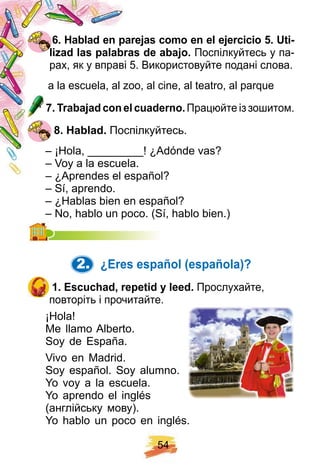 5 4
6 . H ablad en p arej as como en el ej ercicio 5 . U ti-
liz ad las p alabras de abaj o. Поспілкуйтесь у па-
рах, як у вправі 5. Використовуйте подані слова.
a la escuela, al zoo, al cine, al teatro, al parque
7 . Trabaj ad con el cuaderno. Працюйте із зошитом.
8 . H ablad. Поспілкуйтесь.
– ¡Hola, _________! ¿Adónde vas?
– Voy a la escuela.
– ¿Aprendes el español?
– Sí, aprendo.
– ¿Hablas bien en español?
– No, hablo un poco. (Sí, hablo bien.)– No, hablo un poco. (Sí, hablo bien.)
2. ¿ E res esp añ ol ( esp añ ola) ?
1 . E scuch ad, rep etid y leed. Прослухайте,
повторіть і прочитайте.
¡Hola!
Me llamo Alberto.
Soy de España.
Vivo en Madrid.
Soy español. Soy alumno.
Yo voy a la escuela.
Yo aprendo el inglés
(англійську мову).
Yo hablo un poco en inglés.
 