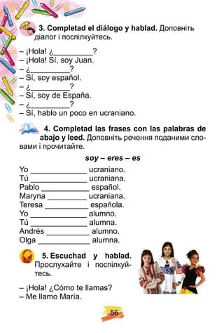 5 6
3 . Comp letad el diálogo y h ablad. Доповніть
діалог і поспілкуйтесь.
– ¡Hola! ¿_________?
– ¡Hola! Sí, soy Juan.
– ¿_________?
– Sí, soy español.
– ¿_________?
– Sí, soy de España.
– ¿_________?
– Sí, hablo un poco en ucraniano.
4 . Comp letad las f rases con las p alabras de
abaj o y leed. Доповніть речення поданими сло-
вами і прочитайте.
soy – eres – es
Yo _____________ ucraniano.
Tú _____________ ucraniana.
Pablo ___________ español.
Maryna _________ ucraniana.
Teresa __________ española.
Yo _____________ alumno.
Tú _____________ alumna.
Andrés __________ alumno.
Olga ____________ alumna.
5 . E scuch ad y h ablad.
Прослухайте і поспілкуй-
тесь.
– ¡Hola! ¿Cómo te llamas?
– Me llamo María.
4 . Comp letad las f rases con las p alabras de4 . Comp letad las f rases con las p alabras de
 