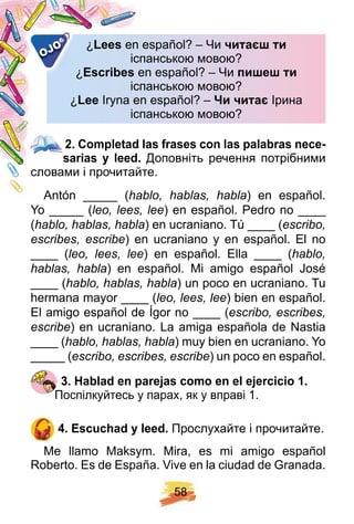 5 8
¿ Lees en español? – Чиen español? – Чи чита ти
іспанською мовою?іспанською мовою?
¿ E scribes en español? – Чиen español? – Чи пи е ти
іспанською мовою?іспанською мовою?
¿ Lee Iryna en español? –Iryna en español? – и чита Ірина
іспанською мовою?іспанською мовою?
OJO
2 . Comp letad las f rases con las p alabras nece-
sarias y leed. Доповніть речення потрібними
словами і прочитайте.
Antón _____ (hablo, hablas, habla) en español.
Yo _____ (leo, lees, lee) en español. Pedro no ____
(hablo, hablas, habla) en ucraniano. Tú ____ (escribo,
escribes, escribe) en ucraniano y en español. El no
____ (leo, lees, lee) en español. Ella ____ (hablo,
hablas, habla) en español. Mi amigo español José
____ (hablo, hablas, habla) un poco en ucraniano. Tu
hermana mayor ____ (leo, lees, lee) bien en español.
El amigo español de Ígor no ____ (escribo, escribes,
escribe) en ucraniano. La amiga española de Nastia
____ (hablo, hablas, habla) muy bien en ucraniano. Yo
_____ (escribo, escribes, escribe) un poco en español.
3 . H ablad en p arej as como en el ej ercicio 1 .
Поспілкуйтесь у парах, як у вправі 1.
4 . E scuch ad y leed. Прослухайте і прочитайте.
Me llamo Maksym. Mira, es mi amigo español
Roberto. Es de España. Vive en la ciudad de Granada.
2 . Comp letad las f rases con las p alabras nece-
 