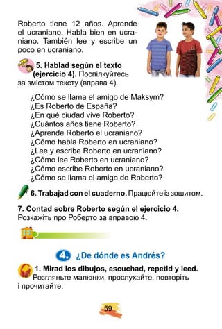 5 9
Roberto tiene 12 años. Aprende
el ucraniano. Habla bien en ucra-
niano. También lee y escribe un
poco en ucraniano.
5 . H ablad segú n el tex to
( ej ercicio 4 ) . Поспілкуйтесь
за змістом тексту (вправа 4).
¿Cómo se llama el amigo de Maksym?
¿Es Roberto de España?
¿En qué ciudad vive Roberto?
¿Cuántos años tiene Roberto?
¿Aprende Roberto el ucraniano?
¿Cómo habla Roberto en ucraniano?
¿Lee y escribe Roberto en ucraniano?
¿Cómo lee Roberto en ucraniano?
¿Cómo escribe Roberto en ucraniano?
¿Cómo se llama el amigo de Roberto?
6 . Trabaj ad con el cuaderno. Працюйте із зошитом.
7 . Contad sobre R oberto segú n el ej ercicio 4 .
Розкажіть про Роберто за вправою 4.
4. ¿ De dónde es Andrés?
1 . Mirad los dibuj os, escuch ad, rep etid y leed.
Розгляньте малюнки, прослухайте, повторіть
і прочитайте.
 