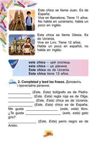 6 0
Este chico se llama Juan. Es de
España.
Vive en Barcelona. Tiene 11 años.
No habla en ucraniano, habla un
poco en inglés.
Esta chica se llama Olesia. Es
de Ucrania.
Vive en Lviv. Tiene 12 años.
Habla un poco en español, no
habla en inglés.
este ch ico – цей хлопець
esta ch ica – ця дівчина
E ste ch ico es de Ucrania.
E sta ch ica tiene 13 años.
OJO
2 . Comp letad y leed las f rases. Доповніть
і прочитайте речення.
____________ (Este, Esta) bolígrafo es de Pedro.
_____________ (Este, Esta) regla roja es de Olga.
______________ (Este, Esta) chica es de Ucrania.
_____________ (Este, Esta) chico es de España.
Me gusta _________________ (este, esta) libro.
¿Te gusta ___________________ (este, esta) gato
gris?
_______________ (Este, Esta) perro negro es de
Antón.
2 . Comp letad y leed las f rases.
 