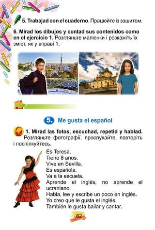 6 2
5 . Trabaj ad con el cuaderno. Працюйте із зошитом.
6 . Mirad los dibuj os y contad sus contenidos como
en el ej ercicio 1 . Розгляньте малюнки і розкажіть їх
зміст, як у вправі 1.
5. Me gusta el esp añ ol
1 . Mirad las f otos, escuch ad, rep etid y h ablad.
Розгляньте фотографії, прослухайте, повторіть
і поспілкуйтесь.
Es Teresa.
Tiene 8 años.
Vive en Sevilla.
Es española.
Va a la escuela.
Aprende el inglés, no aprende el
ucraniano.
Habla, lee y escribe un poco en inglés.
Yo creo que le gusta el inglés.
También le gusta bailar y cantar.
 