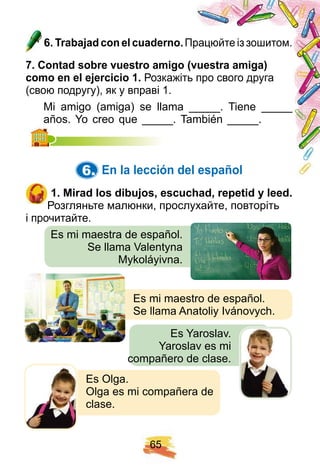 6 5
6 . Trabaj ad con el cuaderno. Працюйте із зошитом.
7 . Contad sobre vuestro amigo ( vuestra amiga)
como en el ej ercicio 1 . Розкажіть про свого друга
(свою подругу), як у вправі 1.
Mi amigo (amiga) se llama _____. Tiene _____
años. Yo creo que _____. También _____.años. Yo creo que _____. También _____.
6. E n la lección del esp añ ol
1 . Mirad los dibuj os, escuch ad, rep etid y leed.
Розгляньте малюнки, прослухайте, повторіть
і прочитайте.
Es mi maestra de español.
Se llama Valentyna
Mykoláyivna.
Es mi maestro de español.
Se llama Anatoliy Ivánovych.
Es Yaroslav.
Yaroslav es mi
compañero de clase.
Es Olga.
Olga es mi compañera de
clase.
1 . Mirad los dibuj os, escuch ad, rep etid y leed.
 