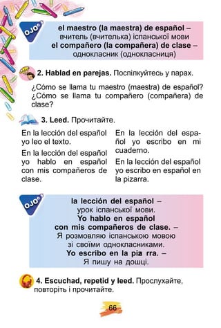 6 6
el maestro ( la maestra) de esp añ olel maestro ( la maestra) de esp añ ol –
вчитель (вчителька) іспанської мовивчитель (вчителька) іспанської мови
el comp añ ero ( la comp añ era) de claseel comp añ ero ( la comp añ era) de clase –
однокласник (однокласниця)однокласник (однокласниця)
OJO
2 . H ablad en p arej as. Поспілкуйтесь у парах.
¿Cómo se llama tu maestro (maestra) de español?
¿ Cómo se llama tu compañero (compañera) de
clase?
3 . Leed. Прочитайте.
En la lección del español
yo leo el texto.
En la lección del español
yo hablo en español
con mis compañeros de
clase.
En la lección del espa-
ñol yo escribo en mi
cuaderno.
En la lección del español
yo escribo en español en
la pizarra.
la lección del esp añ ol –
урок іспанської мови.
Y o h ablo en esp añ ol
con mis comp añ eros de clase. –
Я розмовляю іспанською мовою
зі своїми однокласниками.
Y o escribo en la p iza rra. –
Я пишу на дошці.
OJO
4 . E scuch ad, rep etid y leed. Прослухайте,
повторіть і прочитайте.
3 . Leed.
 