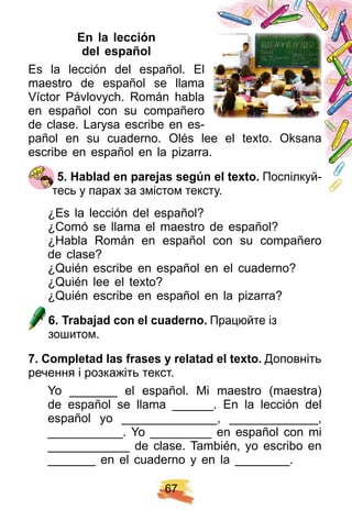 6 7
E n la lección
del esp añ ol
Es la lección del español. El
maestro de español se llama
Víctor Pávlovych. Román habla
en español con su compañero
de clase. Larysa escribe en es-
pañol en su cuaderno. Olés lee el texto. Oksana
escribe en español en la pizarra.
5 . H ablad en p arej as segú n el tex to. Поспілкуй-
тесь у парах за змістом тексту.
¿Es la lección del español?
¿Comó se llama el maestro de español?
¿Habla Román en español con su compañero
de clase?
¿Quién escribe en español en el cuaderno?
¿Quién lee el texto?
¿Quién escribe en español en la pizarra?
6 . Trabaj ad con el cuaderno. Працюйте із
зошитом.
7 . Comp letad las f rases y relatad el tex to. Доповніть
речення і розкажіть текст.
Yo _______ el español. Mi maestro (maestra)
de español se llama ______. En la lección del
español yo ______________, _____________,
___________. Yo _________ en español con mi
____________ de clase. También, yo escribo en
_______ en el cuaderno y en la ________.
 