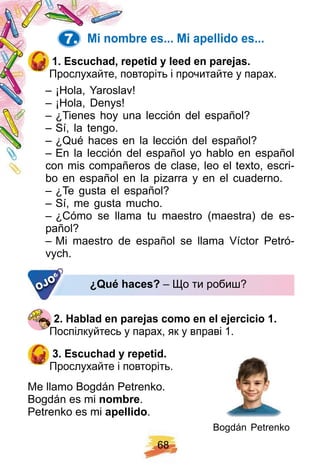 6 8
7. Mi nombre es. . . Mi ap ellido es. . .
1 . E scuch ad, rep etid y leed en p arej as.
Прослухайте, повторіть і прочитайте у парах.
– ¡Hola, Yaroslav!
– ¡Hola, Denys!
– ¿Tienes hoy una lección del español?
– Sí, la tengo.
– ¿Qué haces en la lección del español?
– En la lección del español yo hablo en español
con mis compañeros de clase, leo el texto, escri-
bo en español en la pizarra y en el cuaderno.
– ¿Te gusta el español?
– Sí, me gusta mucho.
– ¿Cómo se llama tu maestro (maestra) de es-
pañol?
– Mi maestro de español se llama Víctor Petró-
vych.
¿ Q ué h aces? – Що ти робиш?OJO
2 . H ablad en p arej as como en el ej ercicio 1 .
Поспілкуйтесь у парах, як у вправі 1.
3 . E scuch ad y rep etid.
Прослухайте і повторіть.
Me llamo Bogdán Petrenko.
Bogdán es mi nombre.
Petrenko es mi ap ellido.
Bogdán Petrenko
 