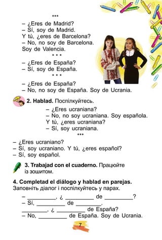 7
* * *
– ¿Eres de Madrid?
– Sí, soy de Madrid.
Y tú, ¿eres de Barcelona?
– No, no soy de Barcelona.
Soy de Valencia.
* * *
– ¿Eres de España?
– Sí, soy de España.
* * *
– ¿Eres de España?
– No, no soy de España. Soy de Ucrania.
2 . H ablad. Поспілкуйтесь.
– ¿Eres ucraniana?
– No, no soy ucraniana. Soy española.
Y tú, ¿eres ucraniana?
– Sí, soy ucraniana.
* * *
– ¿Eres ucraniano?
– Sí, soy ucraniano. Y tú, ¿eres español?
– Sí, soy español.
3 . Trabaj ad con el cuaderno. Працюйте
із зошитом.
4 . Comp letad el diálogo y h ablad en p arej as.
Заповніть діалог і поспілкуйтесь у парах.
– _________, ¿ _________ de _________?
– Sí, _________ de ________.
________, ¿ _________ de España?
– No, _________ de España. Soy de Ucrania.
– No, no soy de Barcelona.
 