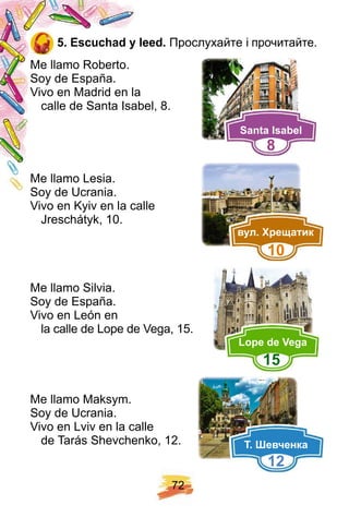 7 2
5 . E scuch ad y leed. Прослухайте і прочитайте.
Me llamo Roberto.
Soy de España.
Vivo en Madrid en la
calle de Santa Isabel, 8.
Me llamo Lesia.
Soy de Ucrania.
Vivo en Kyiv en la calle
Jreschátyk, 10.
Me llamo Silvia.
Soy de España.
Vivo en León en
la calle de Lope de Vega, 15.
Me llamo Maksym.
Soy de Ucrania.
Vivo en Lviv en la calle
de Tarás Shevchenko, 12.
Santa I sabel
8
вул ре атик
1 0
Lop e de Vega
1 5
евченка
1 2
 