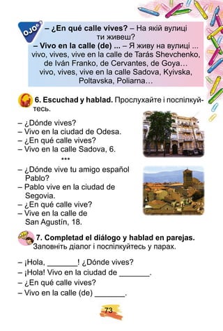 7 3
– ¿ E n q ué calle vives? – На якій вулиці– На якій вулиці
ти живеш?ти живеш?
– Vivo en la calle ( de) . . . – Я живу на вулиці ...– Я живу на вулиці ...
vivo, vives, vive en la calle devivo, vives, vive en la calle de Tarás Shevchenko,
de Iván Franko, de Cervantes, de Goya…de Iván Franko, de Cervantes, de Goya…
vivo, vives, vive en la calle Sadova, Kyivska,vivo, vives, vive en la calle Sadova, Kyivska,
Poltavska, Poliarna…Poltavska, Poliarna…
– ¿ E n q ué calle vives?
– Vivo en la calle ( de) . . .– Vivo en la calle ( de) . . .
OJO
6 . E scuch ad y h ablad. Прослухайте і поспілкуй-
тесь.
– ¿Dónde vives?
– Vivo en la ciudad de Odesa.
– ¿En qué calle vives?
– Vivo en la calle Sadova, 6.
***
– ¿Dónde vive tu amigo español
Pablo?
– Pablo vive en la ciudad de
Segovia.
– ¿En qué calle vive?
– Vive en la calle de
San Agustín, 18.
7 . Comp letad el diálogo y h ablad en p arej as.
Заповніть діалог і поспілкуйтесь у парах.
– ¡Hola, _______! ¿Dónde vives?
– ¡Hola! Vivo en la ciudad de _______.
– ¿En qué calle vives?
– Vivo en la calle (de) _______.
 