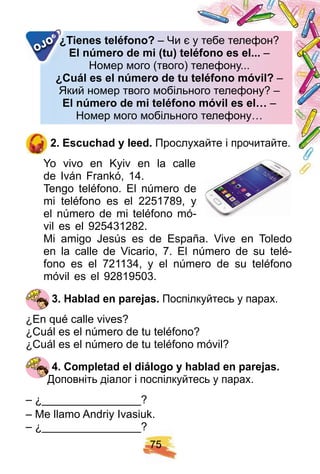 7 5
¿ Tienes teléf ono? – Чи є у тебе телефон?Чи є у тебе телефон?
E l nú mero de mi ( tu) teléf ono es el. . .E l nú mero de mi ( tu) teléf ono es el. . . –
Номер мого (твого) телефону...Номер мого (твого) телефону...
¿ Cuál es el nú mero de tu teléf ono móvil?¿ Cuál es el nú mero de tu teléf ono móvil? –
Який номер твого мобільного телефону? –Який номер твого мобільного телефону? –
E l nú mero de mi teléf ono móvil es el…E l nú mero de mi teléf ono móvil es el… –
Номер мого мобільного телефону…Номер мого мобільного телефону…
¿ Tienes teléf ono?¿ Tienes teléf ono?
OJO
2 . E scuch ad y leed. Прослухайте і прочитайте.
Yo vivo en Kyiv en la calle
de Iván Frankó, 14.
Tengo teléfono. El número de
mi teléfono es el 2251789, y
el número de mi teléfono mó-
vil es el 925431282.
Mi amigo Jesús es de España. Vive en Toledo
en la calle de Vicario, 7. El número de su telé-
fono es el 721134, y el número de su teléfono
móvil es el 92819503.
3 . H ablad en p arej as. Поспілкуйтесь у парах.
¿En qué calle vives?
¿Cuál es el número de tu teléfono?
¿Cuál es el número de tu teléfono móvil?
4 . Comp letad el diálogo y h ablad en p arej as.
Доповніть діалог і поспілкуйтесь у парах.
– ¿________________?
– Me llamo Andriy Ivasiuk.
– ¿________________?
 