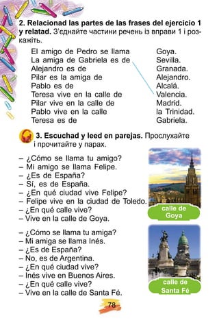 7 8
2 . R elacionad las p artes de las f rases del ej ercicio 1
y relatad. З’єднайте частини речень із вправи 1 і роз-
кажіть.
El amigo de Pedro se llama Goya.
La amiga de Gabriela es de Sevilla.
Alejandro es de Granada.
Pilar es la amiga de Alejandro.
Pablo es de Alcalá.
Teresa vive en la calle de Valencia.
Pilar vive en la calle de Madrid.
Pablo vive en la calle la Trinidad.
Teresa es de Gabriela.
3 . E scuch ad y leed en p arej as. Прослухайте
і прочитайте у парах.
– ¿Cómo se llama tu amigo?
– Mi amigo se llama Felipe.
– ¿Es de España?
– Sí, es de España.
– ¿En qué ciudad vive Felipe?
– Felipe vive en la ciudad de Toledo.
– ¿En qué calle vive?
– Vive en la calle de Goya.
– ¿Cómo se llama tu amiga?
– Mi amiga se llama Inés.
– ¿Es de España?
– No, es de Argentina.
– ¿En qué ciudad vive?
– Inés vive en Buenos Aires.
– ¿En qué calle vive?
– Vive en la calle de Santa Fé.
La amiga de Gabriela es de Sevilla.
Alejandro es de Granada.
Pilar es la amiga de Alejandro.
Pablo es de Alcalá.
Teresa vive en la calle de Valencia.
calle de
Santa F é
сalle de
Goya
 