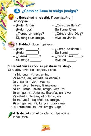 8
4. ¿ Cómo se llama tu amigo ( amiga) ?
1 . E scuch ad y rep etid. Прослухайте і
повторіть.
– ¡Hola, Andriy! – ¿Cómo se llama?
– ¡Hola, Ígor! – Se llama Oleg.
– ¿Tienes un amigo? – ¿Dónde vive Oleg?
– Sí, tengo un amigo. – Vive en Járkiv.
2 . H ablad. Поспілкуйтесь.
– ¡Hola, _______! – ¿Cómo se llama?
– ¡Hola, _______! – Se llama _____.
– ¿Tienes ______? – ¿Dónde vive ____?
– Sí, tengo ______. – Vive en _____.
3 . H aced f rases con las p alabras de abaj o.
Складіть речення з поданих слів.
1) Maryna, mi, es, amiga.
2) Antón, en, estudia, la escuela.
3) José, en, vive, Madrid.
4) en, vive, Teresa, Barcelona.
5) en, Tarás, Rivne, amigo, vive, mi.
6) amigo, mi, Antonio, España, en, vive.
7) estudia, Teresa, el colegio, en.
8) mi, José, español, es, amigo.
9) amiga, es, mi, Larysa, ucraniana.
10) ucraniana, mi, es, amiga, Olga.
4 . Trabaj ad con el cuaderno. Працюйте
із зошитом.
 