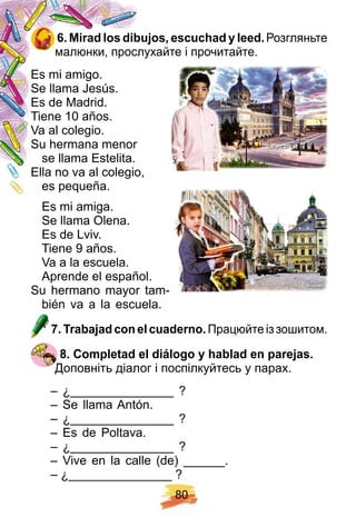 8 0
6 . Mirad los dibuj os, escuch ad y leed. Розгляньте
малюнки, прослухайте і прочитайте.
Es mi amigo.
Se llama Jesús.
Es de Madrid.
Tiene 10 años.
Va al colegio.
Su hermana menor
se llama Estelita.
Ella no va al colegio,
es pequeña.
Es mi amiga.
Se llama Olena.
Es de Lviv.
Tiene 9 años.
Va a la escuela.
Aprende el español.
Su hermano mayor tam-
bién va a la escuela.
7 . Trabaj ad con el cuaderno. Працюйте із зошитом.
8 . Comp letad el diálogo y h ablad en p arej as.
Доповніть діалог і поспілкуйтесь у парах.
– ¿_______________ ?
– Se llama Antón.
– ¿_______________ ?
– Es de Poltava.
– ¿_______________ ?
– Vive en la calle (de) ______.
– ¿_______________ ?
Es mi amigo.
Se llama Jesús.
Es de Madrid.
Tiene 10 años.
Es mi amigo.
Se llama Jesús.
Es de Madrid.
Tiene 10 años.
Se llama Jesús.
Es de Madrid.
Tiene 10 años.
 