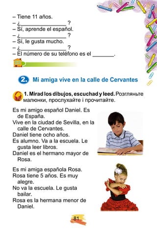 8 1
– Tiene 11 años.
– ¿_______________ ?
– Sí, aprende el español.
– ¿_______________ ?
– Sí, le gusta mucho.
– ¿_______________ ?
– El número de su teléfono es el _______.– El número de su teléfono es el _______.
2. Mi amiga vive en la calle de Cervantes
1 . Miradlosdibuj os, escuch adyleed. Розгляньте
малюнки, прослухайте і прочитайте.
Es mi amigo español Daniel. Es
de España.
Vive en la ciudad de Sevilla, en la
calle de Cervantes.
Daniel tiene ocho años.
Es alumno. Va a la escuela. Le
gusta leer libros.
Daniel es el hermano mayor de
Rosa.
Es mi amiga española Rosa.
Rosa tiene 5 años. Es muy
alegre.
No va la escuela. Le gusta
bailar.
Rosa es la hermana menor de
Daniel.
 