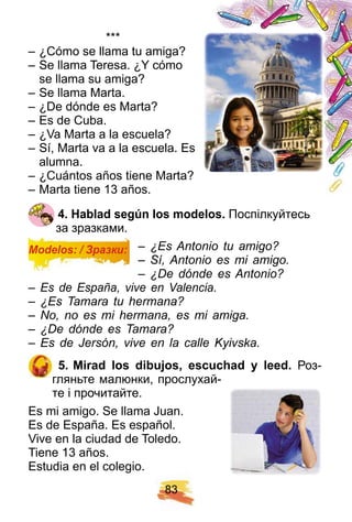 8 3
* * *
– ¿Сómo se llama tu amiga?
– Se llama Teresa. ¿Y cómo
se llama su amiga?
– Se llama Marta.
– ¿De dónde es Marta?
– Es de Cuba.
– ¿Va Marta a la escuela?
– Sí, Marta va a la escuela. Es
alumna.
– ¿Cuántos años tiene Marta?
– Marta tiene 13 años.
4 . H ablad segú n los modelos. Поспілкуйтесь
за зразками.
– ¿Es Antonio tu amigo?
– Sí, Antonio es mi amigo.
– ¿De dónde es Antonio?
– Es de España, vive en Valencia.
– ¿Es Tamara tu hermana?
– No, no es mi hermana, es mi amiga.
– ¿De dónde es Tamara?
– Es de Jersón, vive en la calle Kyivska.
5 . Mirad los dibuj os, escuch ad y leed. Роз-
гляньте малюнки, прослухай-
те і прочитайте.
Es mi amigo. Se llama Juan.
Es de España. Es español.
Vive en la ciudad de Toledo.
Tiene 13 años.
Estudia en el colegio.
Modelos: / Зразки:
 