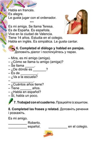 8 4
Habla en francés.
Es alegre.
Le gusta jugar con el ordenador.
***
Es mi amiga. Se llama Teresa.
Es de España. Es española.
Vive en la ciudad de Valencia.
Tiene 14 años. Estudia en el colegio.
Habla en inglés. Es simpática. Le gusta cantar.
6 . Comp letad el diálogo y h ablad en p arej as.
Доповніть діалог і поспілкуйтесь у парах.
– Mira, es mi amigo (amiga).
– ¿Cómo se llama tu amigo (amiga)?
– Se llama _____.
– ¿De dónde es _______?
– Es de _________.
– ¿Va a la escuela?
– ____________.
– ¿Cuántos años tiene?
– Tiene ______ años.
– ¿Habla en español?
– Sí, habla un poco.
7 . Trabaj ad con el cuaderno. Працюйте із зошитом.
8 . Comp letad las f rases y relatad. Доповніть речення
і розкажіть.
Es mi amigo.
__________ Roberto.
__________ español. __________ en el colegio.
 