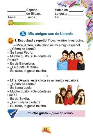8 5
__________ España, Habla en ________.
__________ de Bilbao. Le gusta ________.
Tiene ______ años. Es _____________.Tiene ______ años. Es _____________.
3. Mis amigos son de U crania
1 . E scuch ad y rep etid. Прослухайте і повторіть.
– Mira, Antón, este chico es mi amigo español.
– ¿Cómo se llama?
– Se llama Pedro.
– Mucho gusto. ¿De dónde es
Pedro?
– Es de Barcelona.
– ¿Le gusta Ucrania?
– Sí, claro, le gusta mucho.
* * *
– Mira, Oksana, esta chica es mi amiga española.
– ¿Cómo se llama?
– Se llama Lucía.
– Mucho gusto. ¿De dónde es
Lucía?
– Es de Sevilla.
– ¿Le gusta la ciudad?
– Sí, claro, le gusta mucho.
much o gusto – дуже приємно
– Sí, claro, le gusta mucho.
OJO
 