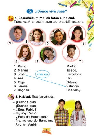 9
5. ¿ Dónde vive José?
1 . E scuch ad, mirad las f otos e indicad.
Прослухайте, розгляньте фотографії і вкажіть.
1. Pablo Madrid.
2. Maryna Toledo.
3. José vive en Barcelona.
4. Ana Lviv.
5. Olga Odesa.
6. Teresa Valencia.
7. Bogdán Cherkasy.
2 . H ablad. Поспілкуйтесь.
– ¡Buenos días!
– ¡Buenos días!
– ¿Eres Pablo?
– Sí, soy Pablo.
– ¿Eres de Barcelona?
– No, no soy de Barcelona.
Soy de Madrid.
Поспілкуйтесь.
– No, no soy de Barcelona.
2
3 41
5 6 7
 