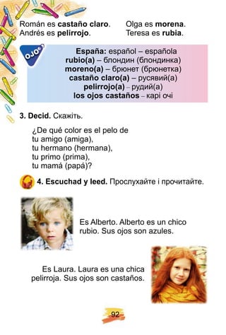 9 2
Román es castañ o claro. Olga es morena.
Andrés es p elirroj o. Teresa es rubia.
E sp añ a:E sp añ a: español – española
rubio( a)rubio( a) – блондин (блондинка)
moreno( a)moreno( a) – брюнет (брюнетка)
castañ o claro( a)castañ o claro( a) – русявий(а)
p elirroj o( a)p elirroj o( a) – рудий(а)
los oj os castañ oslos oj os castañ os – карі очі
E sp añ a:E sp añ a:
OJO
3 . Decid. Скажіть.
¿De qué color es el pelo de
tu amigo (amiga),
tu hermano (hermana),
tu primo (prima),
tu mamá (papá)?
4 . E scuch ad y leed. Прослухайте і прочитайте.
Es Alberto. Alberto es un chico
rubio. Sus ojos son azules.
Es Laura. Laura es una chica
pelirroja. Sus ojos son castaños.
 