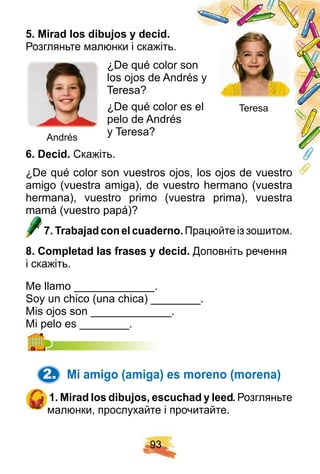 9 3
5 . Mirad los dibuj os y decid.
Розгляньте малюнки і скажіть.
¿De qué color son
los ojos de Andrés y
Teresa?
¿De qué color es el
pelo de Andrés
y Teresa?
6 . Decid. Скажіть.
¿De qué color son vuestros ojos, los ojos de vuestro
amigo (vuestra amiga), de vuestro hermano (vuestra
hermana), vuestro primo (vuestra prima), vuestra
mamá (vuestro papá)?mamá (vuestro papá)?
7 . Trabaj ad con el cuaderno. Працюйте із зошитом.
8 . Comp letad las f rases y decid. Доповніть речення
і скажіть.
Me llamo _____________.
Soy un chico (una chica) ________.
Mis ojos son _____________.
Mi pelo es ________.Mi pelo es ________.
2. Mi amigo ( amiga) es moreno ( morena)
1 . Mirad los dibuj os, escuch ad y leed. Розгляньте
малюнки, прослухайте і прочитайте.
Teresa
Andrés
 