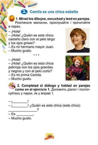 9 6
3. Camila es una ch ica esbelta
1 . Mirad los dibuj os, escuch ad y leed en p arej as.
Розгляньте малюнки, прослухайте і прочитайте
в парах.
– ¡Hola!
– ¡Hola! ¿Quién es este chico
castaño claro con el pelo largo
y los ojos grises?
– Es mi hermano mayor Juan.
– Mucho gusto.
* * *
– ¡Hola!
– ¡Hola! ¿Quién es esta chica
pelirroja con los ojos grandes
y negros y con el pelo corto?
– Es mi prima Camila.
– Mucho gusto.
2 . Comp letad el diálogo y h ablad en p arej as
como en el ej ercicio 1 . Доповніть діалог і поспіл-
куйтесь у парах, як у вправі 1.
– ¡________!
– ¡________! ¿Quién es esta chica (este chico)
_______________?
– Es _________.
– Mucho gusto.
 