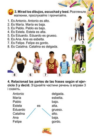 9 7
3 . Mirad los dibuj os, escuch ad y leed. Розгляньте
малюнки, прослухайте і прочитайте.
1. Es Antonio. Antonio es alto.
2. Es María. María es baja.
3. Es Pablo. Pablo es bajo.
4. Es Estela. Estela es alta.
5. Es Eduardo. Eduardo es grueso.
6. Es Ana. Ana es esbelta.
7. Es Felipe. Felipe es gordo.
8. Es Catalina. Catalina es delgada.
8 6 7 5
4 . R elacionad las p artes de las f rases segú n el ej er-
cicio 3 y decid. З’єднайте частини речень із вправи 3
і скажіть.
Antonio delgada.
María esbelta.
Pablo bajo.
Estela es alta.
Eduardo grueso.
Catalina alto.
Ana baja.
Felipe gordo.
1
2
3
4
Eduardo grueso.
Catalina alto.
Ana baja.
Eduardo grueso.
Catalina alto.
Ana baja.
 