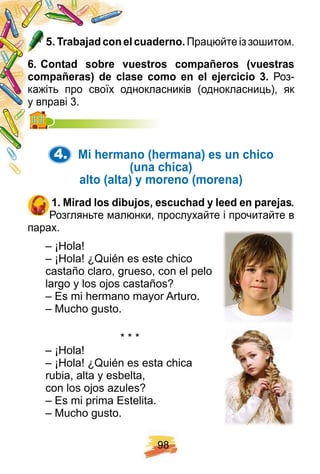9 8
5 . Trabaj ad con el cuaderno. Працюйте із зошитом.
6 . Contad sobre vuestros comp añ eros ( vuestras
comp añ eras) de clase como en el ej ercicio 3 . Роз-
кажіть про своїх однокласників (однокласниць), як
у вправі 3.у вправі 3.
4. Mi h ermano ( h ermana) es un ch ico
( una ch ica)
alto ( alta) y moreno ( morena)
1 . Mirad los dibuj os, escuch ad y leed en p arej as.
Розгляньте малюнки, прослухайте і прочитайте в
парах.
– ¡Hola!
– ¡Hola! ¿Quién es este chico
castaño claro, grueso, con el pelo
largo y los ojos castaños?
– Es mi hermano mayor Arturo.
– Mucho gusto.
* * *
– ¡Hola!
– ¡Hola! ¿Quién es esta chica
rubia, alta y esbelta,
con los ojos azules?
– Es mi prima Estelita.
– Mucho gusto.
 