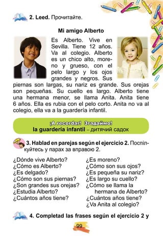 9 9
2 . Leed. Прочитайте.
Mi amigo Alberto
Es Alberto. Vive en
Sevilla. Tiene 12 años.
Va al colegio. Alberto
es un chico alto, more-
no y grueso, con el
pelo largo y los ojos
grandes y negros. Sus
piernas son largas, su nariz es grande. Sus orejas
son pequeñas. Su cuello es largo. Alberto tiene
una hermana menor, se llama Anita. Anita tiene
6 años. Ella es rubia con el pelo corto. Anita no va al
colegio, ella va a la guardería infantil.
¡¡ A recordar! Згадаймо!A recordar! Згадаймо!
la guarderí a inf antil – дитячий садок
3 . H ablad en p arej as segú n el ej ercicio 2 . Поспіл-
куйтесь у парах за вправою 2.
¿Dónde vive Alberto? ¿Es moreno?
¿Cómo es Alberto? ¿Cómo son sus ojos?
¿Es delgado? ¿Es pequeña su nariz?
¿Cómo son sus piernas? ¿Es largo su cuello?
¿Son grandes sus orejas? ¿Cómo se llama la
¿Estudia Alberto? hermana de Alberto?
¿Cuántos años tiene? ¿Cuántos años tiene?
¿Va Anita al colegio?
4 . Comp letad las f rases segú n el ej ercicio 2 y
2 . Leed.
4 . Comp letad las f rases segú n el ej ercicio 2 y
 