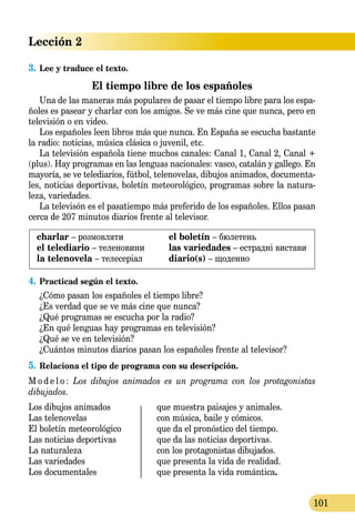 Lección 2
101
3.	Lee y traduce el texto.
El tiempo libre de los españoles
Una de las maneras más populares de pasar el tiempo libre para los espa-
ñoles es pasear y charlar con los amigos. Se ve más cine que nunca, pero en
televisión o en video.
Los españoles leen libros más que nunca. En España se escucha bastante
la radio: noticias, música clásica o juvenil, etc.
La televisión española tiene muchos canales: Canal 1, Canal 2, Canal +
(plus). Hay programas en las lenguas nacionales: vasco, catalán y gal­lego. En
mayoría, se ve tele­dia­ri­os, fútbol, tele­novelas, dibujos animados, documenta­
les, noticias de­por­tivas, boletín meteorológico, programas sobre la natura-
leza, variedades.
La televisón es el pasatiempo más preferido de los es­pañoles. Ellos pasan
cerca de 207 minutos diarios frente al televisor.
charlar – розмовляти
el telediario – теленовини
la telenovela – телесеріал
el boletín – бюлетень
las variedades – естрадні вистави
diario(s) – щоденно
4.	Practicad según el texto.
¿Cómo pasan los españoles el tiempo libre?
¿Es verdad que se ve más cine que nunca?
¿Qué programas se escucha por la radio?
¿En qué lenguas hay programas en televisión?
¿Qué se ve en televisión?
¿Cuántos minutos diarios pasan los españoles frente al televisor?
5.	Relaciona el tipo de programa con su descripción.
M o d e l o : Los dibujos animados es un programa con los protagonistas
dibujados.
Los dibujos animados 	 que muestra paisajes y animales.
Las telenovelas	 con música, baile y cómicos.
El boletín meteorológico 	 que da el pronóstico del tiempo.
Las noticias deportivas	 que da las noticias deportivas.
La naturaleza	 con los protagonistas dibujados.
Las variedades	 que presenta la vida de realidad.
Los documentales	 que presenta la vida romántica.
 