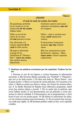 Lección 2
102
¡FÍJATE!
el cual, la cual, los cuales, las cuales
El pasatiempo preferido	 Улюблене заняття моєї мами –
de mi mamá es ver las	 дивитися телесеріали, про які
telenovelas de las cuales 	 всі говорять.
hablan todos.	
Pablo es uno de los	 Пабло – один із хлопців мого
chicos de mi clase 	 класу, який займається
el cual practica el tenis.	 тенісом.
Soy aficionado a la 	 Я захоплююсь іспанською
música española de la	 музикою, про яку я багато
cual he leído mucho.	 читав.
Mi papá es aficionado	 Мій тато захоплюється грою
al juego de los 	 футболістів «Динамо – Київ»,
futbolistas de “Dinamo –	 серед яких є багато хороших
Kyiv”, entre los cuales 	 спортсменів.
hay muchos buenos
deportistas.
Nuevo
6.	Sustituye las palabras ucranianas por las españolas. Traduce las fra­
ses.
1.  Internet es uno de los lugares, в якому buscamos la información
necesaria. 2. Mis favoritos dibujos animados son “Garfield” y “Pokemón”,
про які yo he leído mucho. 3. Su libro más leído es “Harry Potter”, яка
le gusta mucho. 4. Harry es el prota de varias películas, які encantan a los
niños. 5. María se cartea con chicos y chicas, які tienen las mismas aficio-
nes. 6. La Radio Nacional de España tiene diferentes programas, серед
яких hay música clásica o juvenil. 7. Por la noche dan la película, про
який hablan mucho. 8. Los documentales son las películas, в яких pre-
sentan la vida de realidad. 9. Primeramente, leo la programación, в якій
busco lo que veo con mucho gusto. 10. Mi afición es coleccionar los sellos,
які me cuentan muchas cosas interesantes. 11. En mi acuario hay una pez,
якa nada muy rápido. 12. Mi hermana prefiere cuidar su loro, якого aprende
a hablar.
 