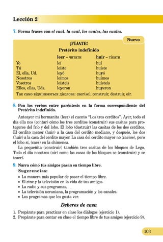 Lección 2
103
7.	Forma frases con el cual, la cual, los cuales, las cuales.
¡FÍJATE!
Pretérito indefinido
	 leer – читати	 huir – тікати
Yo 	 leí	 huí
Tú 	 leíste	 huiste
Él, ella, Ud.	 leyó	 huyó
Nosotros 	 leímos	 huimos
Vosotros 	 leísteis	 huisteis
Ellos, ellas, Uds.	 leyeron 	 huyeron
Так само відмінюються дієслова: caer(se), construir, destruir, oir.
Nuevo
8.	Pon los verbos entre paréntesis en la forma correspondiente del
Pretérito indefinido.
Anteayer mi hermanita (leer) el cuento “Los tres cerditos”. Ayer, todo el
día ella nos (contar) cómo los tres cerditos (construir) sus casitas para pro-
tegerse del frío y del lobo. El lobo (destruir) las casitas de los dos cerditos.
El cerdito menor (huir) a la casa del cerdito mediano, y después, los dos
(huir) a la casa del cerdito mayor. La casa del cerdito mayor no (caerse), pero
el lobo sí, (caer) en la chimenea.
La pequeñita (construir) también tres casitas de los bloques de Lego.
Todo el día nosotros (oir) como las casas de los bloques se (construir) y se
(caer).
9.	Narra cómo tus amigos pasan su tiempo libre.
Sugerencias:
	 • La manera más popular de pasar el tiempo libre.
	 • El cine y la televisión en la vida de tus amigos.
	 • La radio y sus programas.
	 • La televisión ucraniana, la programación y los canales.
	 • Los programas que les gusta ver.
Deberes de casa
1.	 Prepárate para practicar en clase los diálogos (ejercicio 1).
2.	 Prepárate para contar en clase el tiempo libre de tus amigos (ejercicio 9).
 