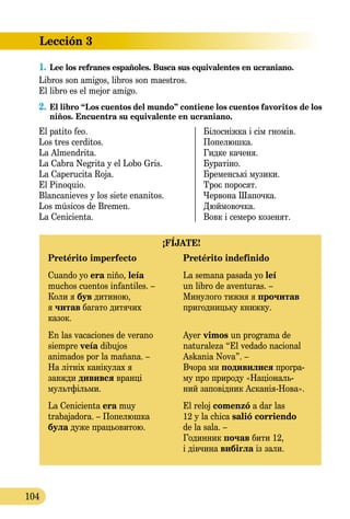Lección 3
104
1.	Lee los refranes españoles. Busca sus equivalentes en ucraniano.
Libros son amigos, libros son maestros.
El libro es el mejor amigo.
2.	El libro “Los cuentos del mundo” contiene los cuentos favo­ritos de los
niños. Encuentra su equivalente en ucraniano.
El patito feo.	 Білосніжка і сім гномів.
Los tres cerditos.	 Попелюшка.
La Almendrita.	 Гидке каченя.
La Cabra Negrita y el Lobo Gris.	 Буратіно.
La Caperucita Roja.	 Бременські музики.
El Pinoquio.	 Троє поросят.
Blancanieves y los siete enanitos.	 Червона Шапочка.
Los músicos de Bremen.	 Дюймовочка.
La Cenicienta.	 Вовк і семеро козенят.
¡FÍJATE!
Pretérito imperfecto	 Pretérito indefinido
Cuando yo era niño, leía 	 La semana pasada yo leí
muchos cuentos infantiles. –	 un libro de aventuras. –
Коли я був дитиною, 	 Минулого тижня я прочитав
я читав багато дитячих	 пригодницьку книжку.
казок.
En las vacaciones de verano 	 Ayer vimos un programa de
siempre veía dibujos	 naturaleza “El vedado nacional
animados por la mañana. –	 Askania Nova”. –
На літніх канікулах я	 Вчора ми подивилися програ
завжди дивився вранці 	 му про природу «Національ
мультфільми.	 ний заповідник АсканіяНова».
La Cenicienta era muy	 El reloj comenzó a dar las
trabajadora. – Попелюшка	 12 y la chica salió сorriendo
була дуже працьовитою.	 de la sala. –
	 Годинник почав бити 12,
	 і дівчина вибігла із зали.
 