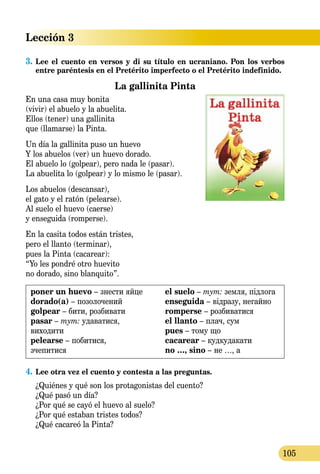 Lección 3
105
3.	Lee el cuento en versos y di su título en ucraniano. Pon los verbos
entre paréntesis en el Pretérito imperfecto o el Pretérito indefinido.
La gallinita Pinta
En una casa muy bonita
(vivir) el abuelo y la abuelita.
Ellos (tener) una gallinita
que (llamarse) la Pinta.
Un día la gallinita puso un huevo
Y los abuelos (ver) un huevo dorado.
El abuelo lo (golpear), pero nada le (pasar).
La abuelita lo (golpear) y lo mismo le (pasar).
Los abuelos (descansar),
el gato y el ratón (pelearse).
Al suelo el huevo (caerse)
y enseguida (romperse).
En la casita todos están tristes,
pero el llanto (terminar),
pues la Pinta (cacarear):
“Yo les pondré otro huevito
no dorado, sino blanquito”.
poner un huevo – знести яйце
dorado(a) – позолочений
golpear – бити, розбивати
pasar – тут: удаватися,
виходити
pelearse – побитися,
зчепитися
el suelo – тут: земля, підлога
enseguida – відразу, негайно
romperse – розбиватися
el llanto – плач, сум
pues – тому що
cacarear – кудкудакати
no …, sino – не …, а
4.	Lee otra vez el cuento y contesta a las preguntas.
¿Quiénes y qué son los protagonistas del cuento?
¿Qué pasó un día?
¿Por qué se cayó el huevo al suelo?
¿Por qué estaban tristes todos?
¿Qué cacareó la Pinta?
 