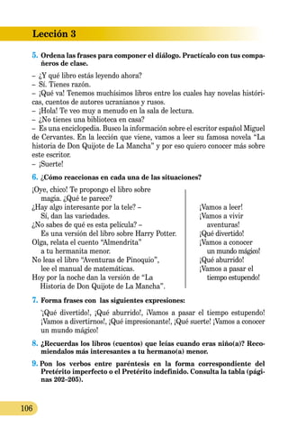Lección 3
106
5.	Ordena las frases para componer el diálogo. Practícalo con tus compa-
ñeros de clase.
–	 ¿Y qué libro estás leyendo ahora?
–	 Sí. Tienes razón.
–	 ¡Qué va! Tenemos muchísimos libros entre los cuales hay novelas históri-
cas, cuentos de autores ucranianos y rusos.
–	 ¡Hola! Te veo muy a menudo en la sala de lectura.
–	 ¿No tienes una biblioteca en casa?
–	 Es una enciclopedia. Busco la información sobre el escritor español Miguel
de Cervantes. En la lección que viene, vamos a leer su famosa novela “La
historia de Don Quijote de La Mancha” y por eso quiero conocer más sobre
este escritor.
–	 ¡Suerte!
6.	¿Cómo reaccionas en cada una de las situaciones?
¡Oye, chico! Te propongo el libro sobre
magia. ¿Qué te parece?
¿Hay algo interesante por la tele? –	 ¡Vamos a leer!
Sí, dan las variedades.	 ¡Vamos a vivir
¿No sabes de qué es esta película? –		 aventuras!
Es una versión del libro sobre Harry Potter.	 ¡Qué divertido!
Olga, relata el cuento “Almendrita”	 ¡Vamos a conocer
a tu hermanita menor.		 un mundo mágico!
No leas el libro “Aventuras de Pinoquio”,	 ¡Qué aburrido!
lee el manual de matemáticas.	 ¡Vamos a pasar el
Hoy por la noche dan la versión de “La		 tiempo estupendo!
Historia de Don Quijote de La Mancha”.
7.	Forma frases con 	las siguientes expresiones:
	 '¡Qué divertido!, ¡Qué aburrido!, ¡Vamos a pasar el tiempo estupendo!
¡Vamos a divertirnos!, ¡Qué impresionante!, ¡Qué suerte! ¡Vamos a conocer
un mundo mágico!
8.	¿Recuerdas los libros (cuentos) que leías cuando eras niño(a)? Reco­
mienda­los más interesantes a tu hermano(a) menor.
9. Pon los verbos entre paréntesis en la forma correspondiente del
Pretérito imperfecto o el Pre­té­ri­to indefinido. Consulta la tabla (pági-
nas 202–205).
 