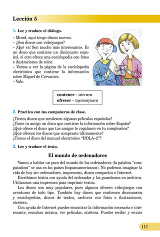 Lección 5
111
1.	Lee y traduce el diálogo.
– Mirad, aquí tengo discos nuevos.
– ¿Son discos con videojuegos?
– ¡Qué va! Son mucho más interesantes. Es
un disco que contiene un diccio­nario espa-
ñol, el otro ofrece una enciclopedia con fotos
e ilustraciones de color.
– Vamos a ver la página de la enci­clopedia
electrónica que contiene la información
sobre Miguel de Cer­vantes.
– Vale.
contener – містити
ofrecer – пропонувати
2.	Practica con tus compañeros de clase.
¿Tienes discos que contienen algunas películas españolas?
¿Tiene tu amigo un disco que contiene la información sobre España?
¿Qué ofrece el disco que tus amigos te regalaron en tu cumpleaños?
¿Qué ofrecen los discos que compraste últimamente?
¿Tienes el disco del manual electrónico “HOLA–2”?
3.	Lee y traduce el texto.
El mundo de ordenadores
Vamos a hablar un poco del mundo de los ordenadores (la palabra “com-
putadora” se usa en los países hispanoamericanos). No podemos ima­ginar la
vida de hoy sin ordenadores, impresoras, discos compactos e Internet.
Escribimos textos con ayuda del ordenador y los guardamos en archivos.
Utilizamos una impresora para imprimir textos.
Los discos son muy populares, pues algunos ofrecen videojuegos con
aventuras de todo tipo. También hay discos que contienen diccionarios
y enciclopedias, discos de textos, archivos con fotos e ilustraciones,
etcétera.
Con ayuda de Internet puedes encontrar la información necesaria e inte-
resante, escuchar música, ver películas, etcétera. Puedes recibir y enviar
 