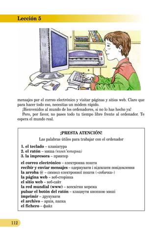 Lección 5
112
mensajes por el correo electrónico y visitar páginas y sitios web. Claro que
para hacer todo eso, necesitas un módem rápido.
¡Bienvenidos al mundo de los ordenadores, si no lo has hecho ya!
Pero, por favor, no pases todo tu tiempo libre frente al ordenador. Te
espera el mundo real.
¡PRESTA ATENCIÓN!
Las palabras útiles para trabajar con el ordenador
1. el teclado – клавіатура
2. el ratón – миша (комп’ютернa)
3. la impresora – принтер
el correo electrónico – електронна пошта
recibir y enviar mensajes – одержувати і відсилати пові­дом­лення
la arroba @ – символ електронної пошти («собачка»)
la página web – вебсторінка
el sitio web – веб-сайт
la red mundial (www) – всесвітня мережа
pulsar el botón del ratón – клацнути кнопкою миші
imprimir – друкувати
el archivo – архів, папка
el fichero – файл
1
2
3
 