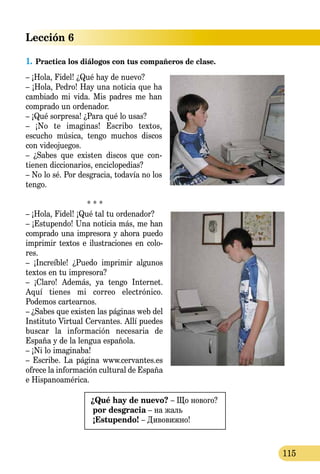 Lección 6
115
1.	Practica los diálogos con tus compañeros de clase.
– ¡Hola, Fidel! ¿Qué hay de nuevo?
– ¡Hola, Pedro! Hay una noticia que ha
cambiado mi vida. Mis padres me han
comprado un ordenador.
– ¡Qué sorpresa! ¿Para qué lo usas?
– ¡No te imaginas! Escribo textos,
escucho música, tengo muchos discos
con videojuegos.
– ¿Sabes que existen discos que con-
tienen diccionarios, enciclopedias?
– No lo sé. Por desgracia, todavía no los
tengo.
* * *
– ¡Hola, Fidel! ¡Qué tal tu ordenador?
– ¡Estupendo! Una noticia más, me han
comprado una impresora y ahora puedo
imprimir textos e ilustracio­nes en colo-
res.
– ¡Increíble! ¿Puedo imprimir algu­nos
textos en tu impresora?
– ¡Claro! Además, ya tengo Internet.
Aquí tienes mi correo electrónico.
Podemos cartearnos.
– ¿Sabes que existen las páginas web del
Instituto Virtual Cer­vantes. Allí puedes
buscar la información necesaria de
España y de la lengua española.
– ¡Ni lo imaginaba!
– Escribe. La página www.cervan­tes.es
ofrece la información cultural de España
e Hispanoamérica.
¿Qué hay de nuevo? – Що нового?
por desgracia – на жаль
¡Estupendo! – Дивовижно!
 